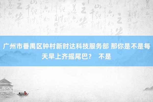 广州市番禺区钟村新时达科技服务部 那你是不是每天早上齐摇尾巴？  不是