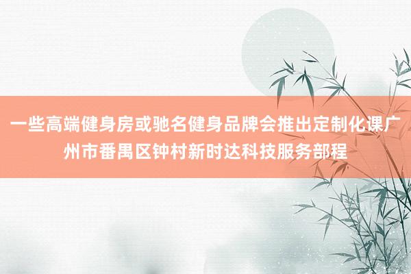 一些高端健身房或驰名健身品牌会推出定制化课广州市番禺区钟村新时达科技服务部程