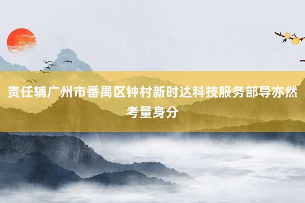 责任辅广州市番禺区钟村新时达科技服务部导亦然考量身分